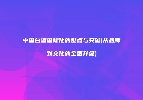 中国白酒国际化的难点与突破(从品牌到文化的全面升级)