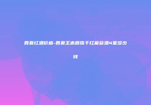 西夏红酒价格-西夏王赤霞珠干红葡萄酒4星多少钱