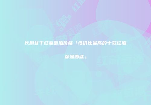 长树谷干红葡萄酒价格「性价比最高的十款红酒都是哪些」