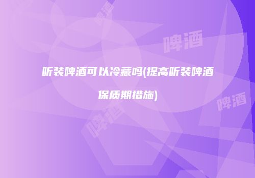 听装啤酒可以冷藏吗(提高听装啤酒保质期措施)