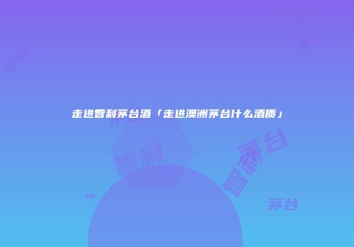 走进智利茅台酒「走进澳洲茅台什么酒质」