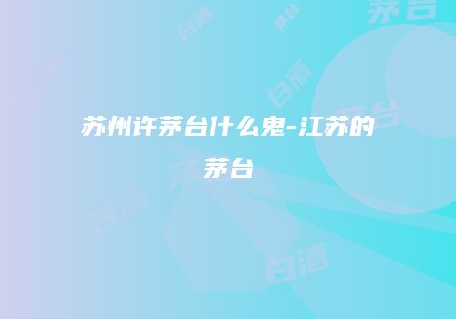 苏州许茅台什么鬼-江苏的茅台
