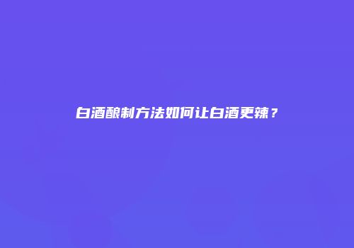白酒酿制方法如何让白酒更辣？