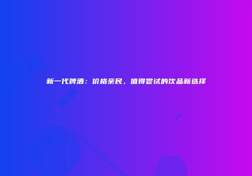 新一代啤酒：价格亲民，值得尝试的饮品新选择