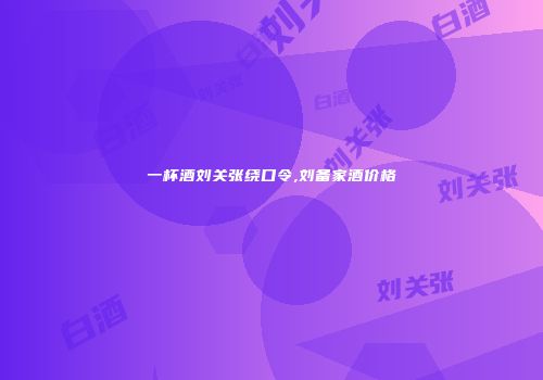 一杯酒刘关张绕口令,刘备家酒价格