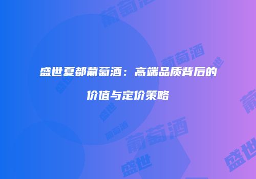 盛世夏都葡萄酒：高端品质背后的价值与定价策略