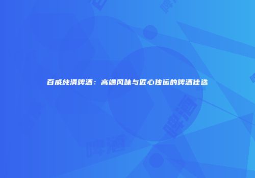百威纯清啤酒：高端风味与匠心独运的啤酒佳选
