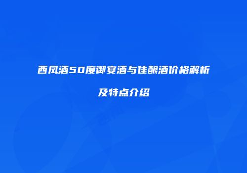 西凤酒50度御宴酒与佳酿酒价格解析及特点介绍