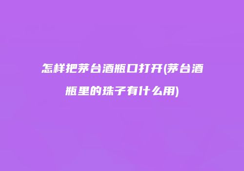 怎样把茅台酒瓶口打开(茅台酒瓶里的珠子有什么用)
