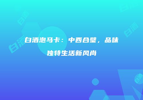 白酒泡马卡：中西合璧，品味独特生活新风尚