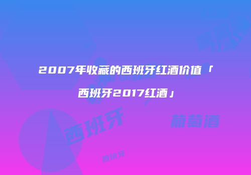2007年收藏的西班牙红酒价值「西班牙2017红酒」