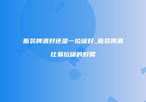 瓶装啤酒好还是一拉罐好_瓶装啤酒比易拉罐的好喝