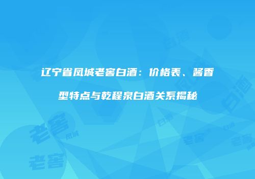 辽宁省凤城老窖白酒：价格表、酱香型特点与乾程泉白酒关系揭秘