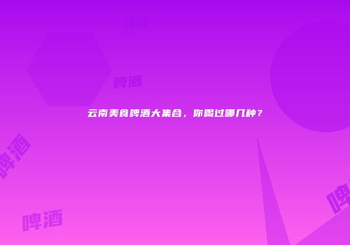 云南美食啤酒大集合，你喝过哪几种？