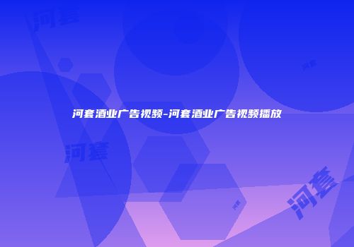 河套酒业广告视频-河套酒业广告视频播放