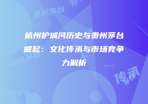 杭州护城河历史与贵州茅台崛起：文化传承与市场竞争力解析