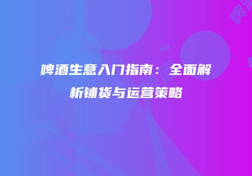 啤酒生意入门指南：全面解析铺货与运营策略