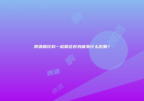 啤酒和饮料一起喝会对身体有什么影响？