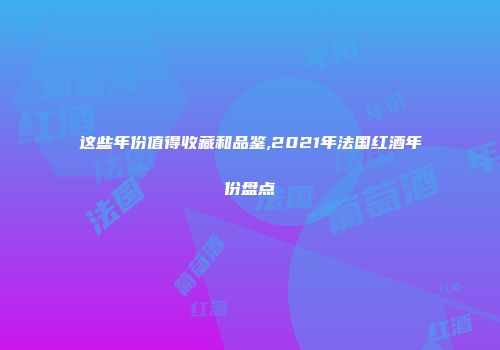 这些年份值得收藏和品鉴,2021年法国红酒年份盘点