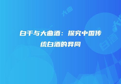 白干与大曲酒：探究中国传统白酒的异同