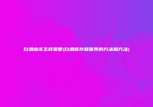 白酒应该怎样保管(白酒储存和保养的方法和方法)