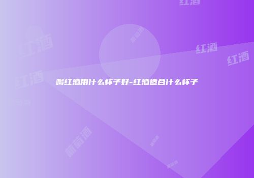 喝红酒用什么杯子好-红酒适合什么杯子