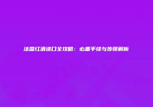 法国红酒进口全攻略：必备手续与步骤解析