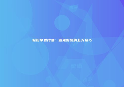 轻松享受啤酒：避免醉倒的五大技巧