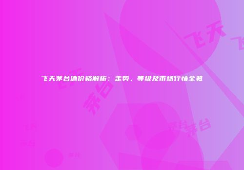 飞天茅台酒价格解析：走势、等级及市场行情全览