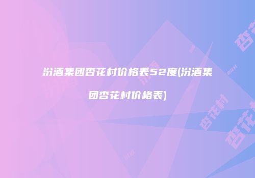汾酒集团杏花村价格表52度(汾酒集团杏花村价格表)