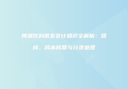 啤酒饮料批发会计知识全解析：提成、成本核算与分录处理