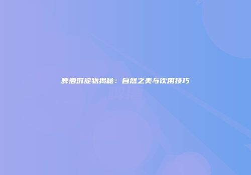 啤酒沉淀物揭秘：自然之美与饮用技巧