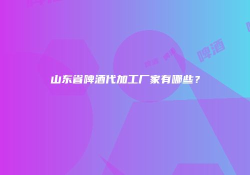 山东省啤酒代加工厂家有哪些？
