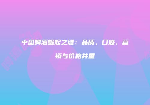 中国啤酒崛起之谜：品质、口感、营销与价格并重