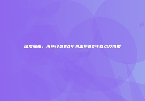深度解析：汾酒经典20年与黑瓶20年特点及价值