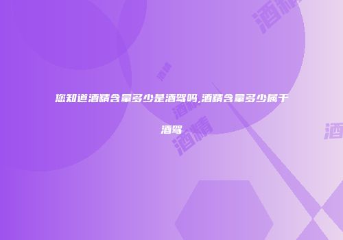 您知道酒精含量多少是酒驾吗,酒精含量多少属于酒驾