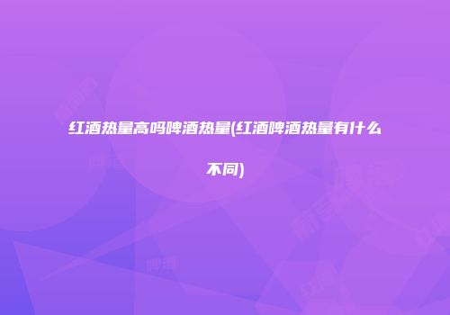 红酒热量高吗啤酒热量(红酒啤酒热量有什么不同)