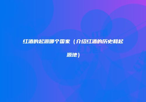 红酒的起源哪个国家（介绍红酒的历史和起源地）