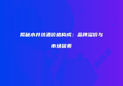 揭秘水井坊酒价格构成：品牌溢价与市场因素