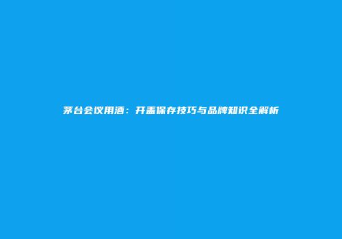 茅台会议用酒：开盖保存技巧与品牌知识全解析