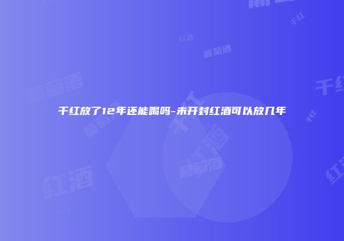 干红放了12年还能喝吗-未开封红酒可以放几年