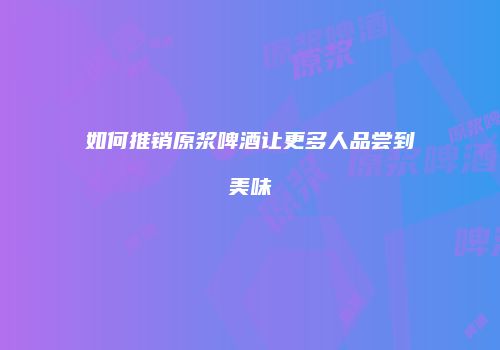 如何推销原浆啤酒让更多人品尝到美味