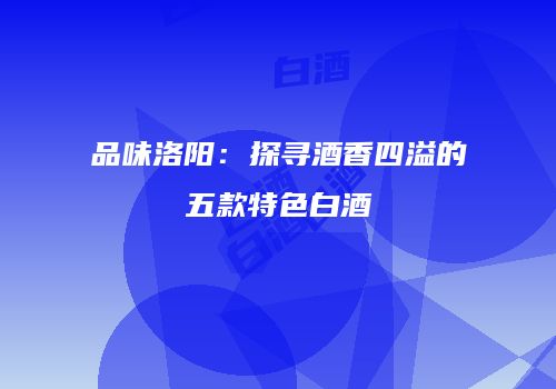 品味洛阳：探寻酒香四溢的五款特色白酒