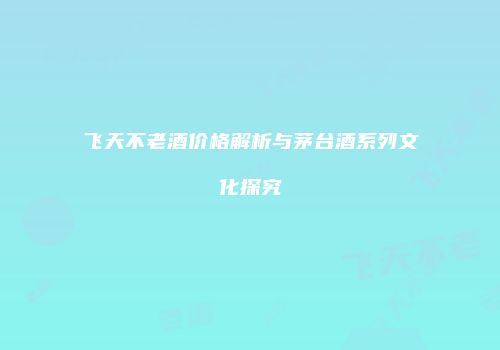 飞天不老酒价格解析与茅台酒系列文化探究