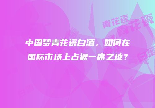 中国梦青花瓷白酒，如何在国际市场上占据一席之地？