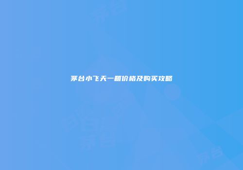 茅台小飞天一箱价格及购买攻略