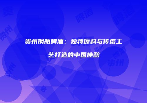贵州钢瓶啤酒：独特原料与传统工艺打造的中国佳酿