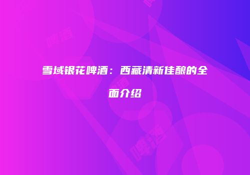 雪域银花啤酒：西藏清新佳酿的全面介绍