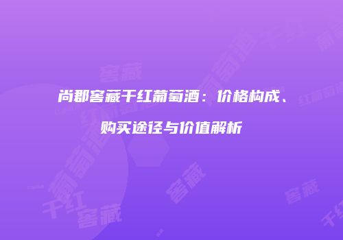 尚郡窖藏干红葡萄酒：价格构成、购买途径与价值解析