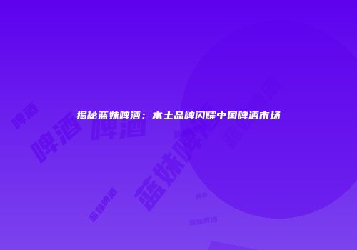 揭秘蓝妹啤酒：本土品牌闪耀中国啤酒市场